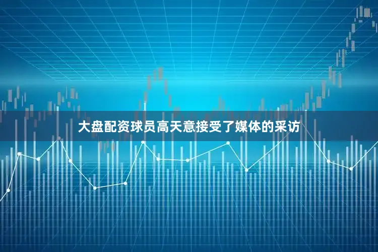 大盘配资球员高天意接受了媒体的采访