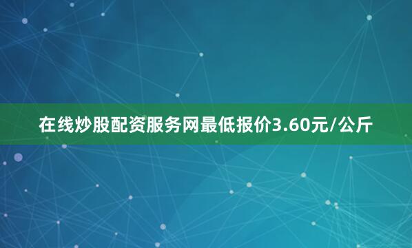 在线炒股配资服务网最低报价3.60元/公斤