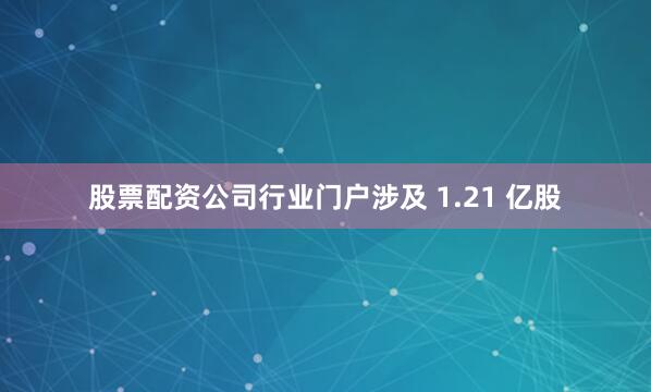 股票配资公司行业门户涉及 1.21 亿股
