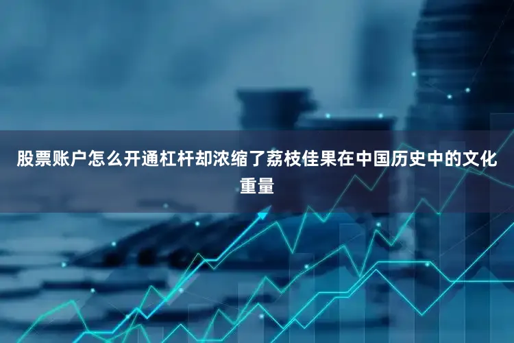 股票账户怎么开通杠杆却浓缩了荔枝佳果在中国历史中的文化重量