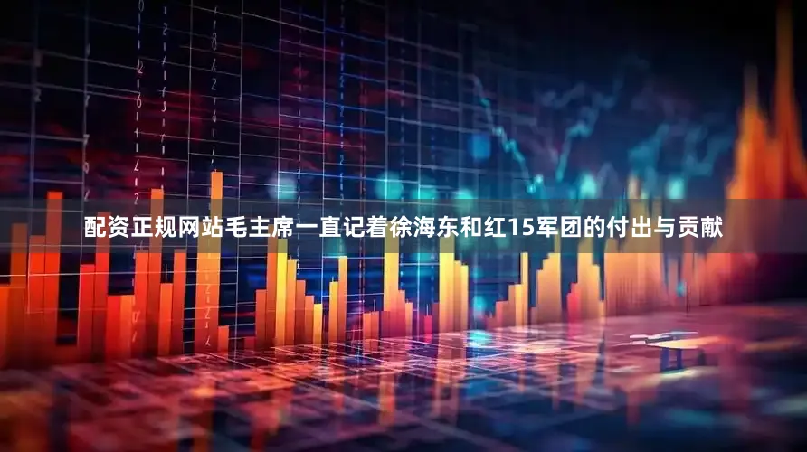 配资正规网站毛主席一直记着徐海东和红15军团的付出与贡献