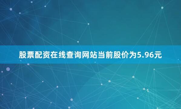 股票配资在线查询网站当前股价为5.96元