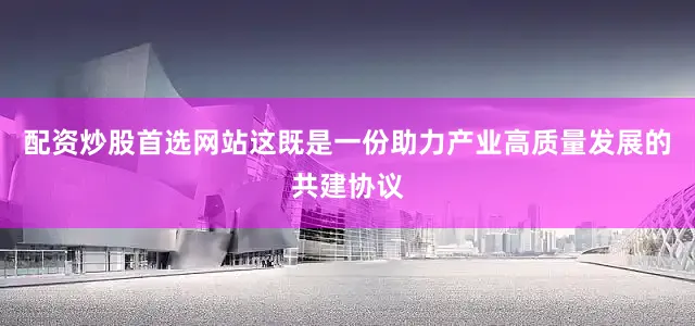 配资炒股首选网站这既是一份助力产业高质量发展的共建协议