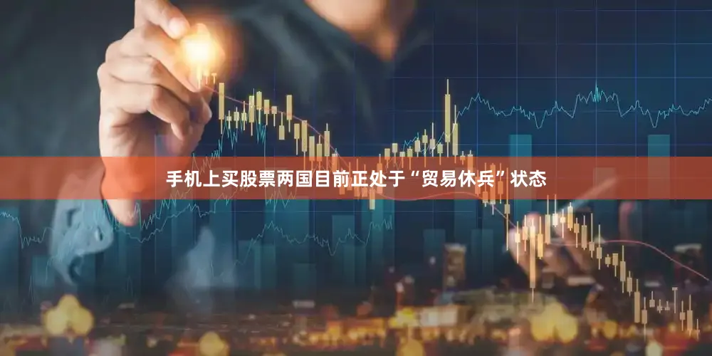 手机上买股票两国目前正处于“贸易休兵”状态