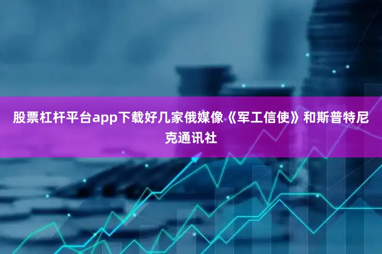 股票杠杆平台app下载好几家俄媒像《军工信使》和斯普特尼克通讯社