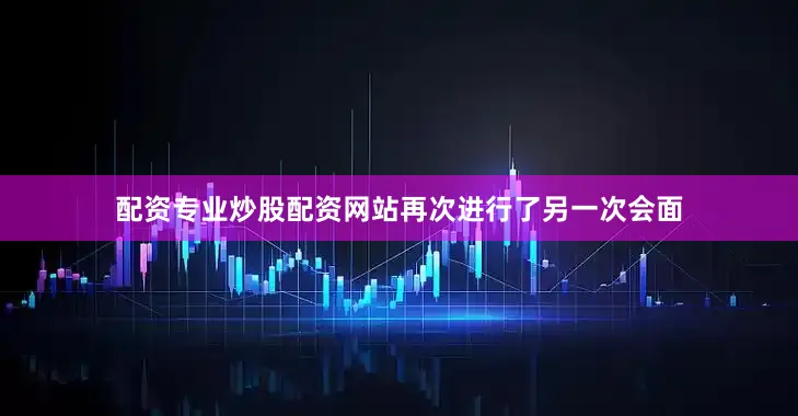 配资专业炒股配资网站再次进行了另一次会面