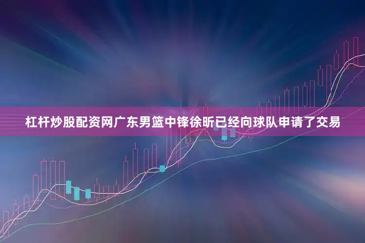 杠杆炒股配资网广东男篮中锋徐昕已经向球队申请了交易