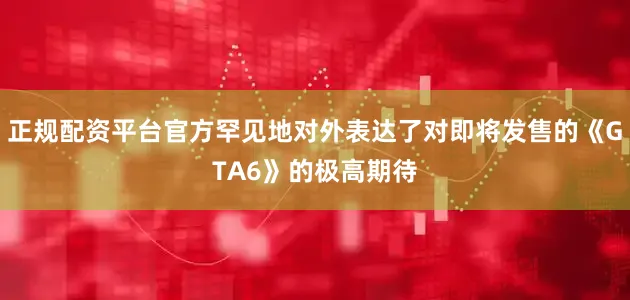 正规配资平台官方罕见地对外表达了对即将发售的《GTA6》的极高期待