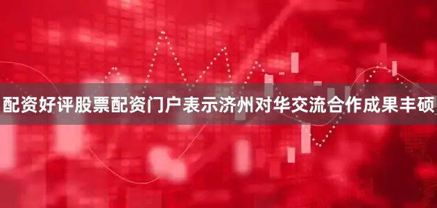 配资好评股票配资门户表示济州对华交流合作成果丰硕