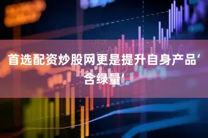 首选配资炒股网更是提升自身产品‘含绿量’