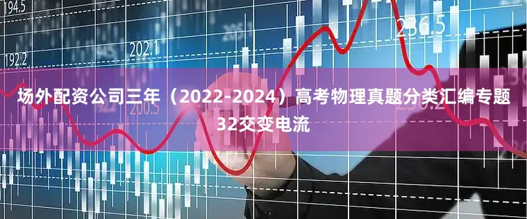 场外配资公司三年（2022-2024）高考物理真题分类汇编专题32交变电流